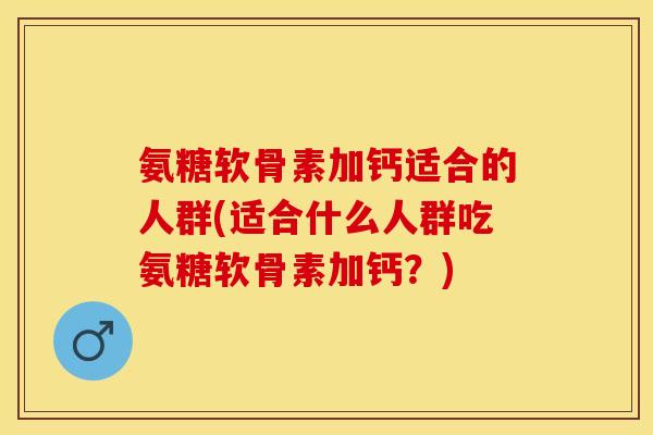 氨糖软骨素加钙适合的人群(适合什么人群吃氨糖软骨素加钙？)