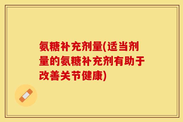 氨糖补充剂量(适当剂量的氨糖补充剂有助于改善关节健康)