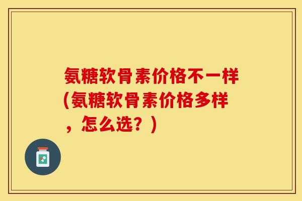 氨糖软骨素价格不一样(氨糖软骨素价格多样，怎么选？)