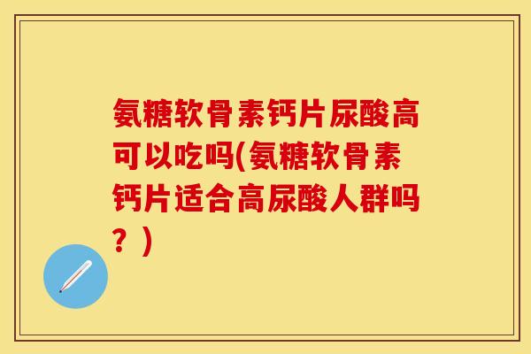 氨糖软骨素钙片尿酸高可以吃吗(氨糖软骨素钙片适合高尿酸人群吗?) 氨糖软骨素钙片尿酸高可以吃吗(氨糖软骨素钙片适合高尿酸人群吗?)