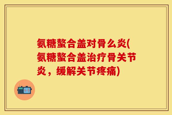 氨糖螯合盖对骨么炎(氨糖螯合盖治疗骨关节炎，缓解关节疼痛)