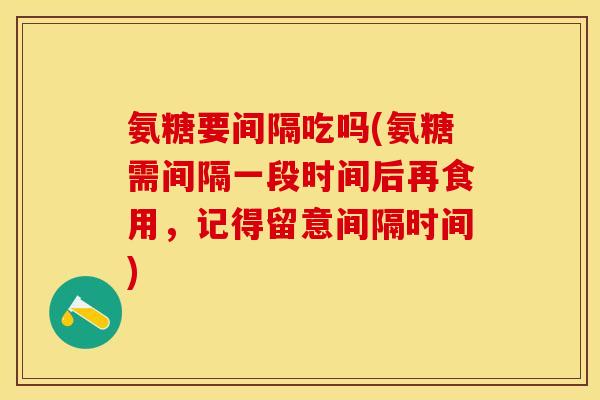 氨糖要间隔吃吗(氨糖需间隔一段时间后再食用，记得留意间隔时间)