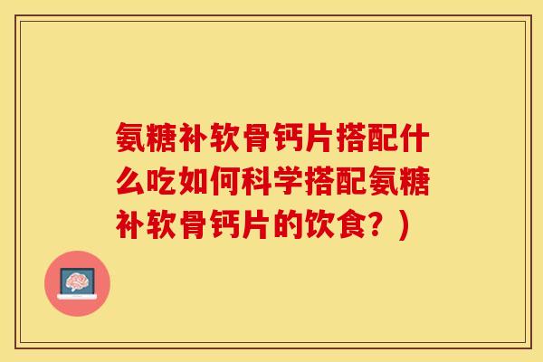 氨糖补软骨钙片搭配什么吃如何科学搭配氨糖补软骨钙片的饮食？)