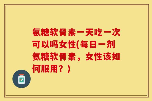 氨糖软骨素一天吃一次可以吗女性(每日一剂氨糖软骨素，女性该如何服用？)