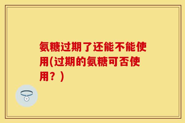 氨糖过期了还能不能使用？过期的氨糖可否使用？