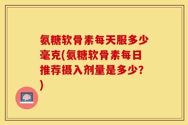 氨糖软骨素每天服多少毫克(氨糖软骨素每日推荐摄入剂量是多少？)