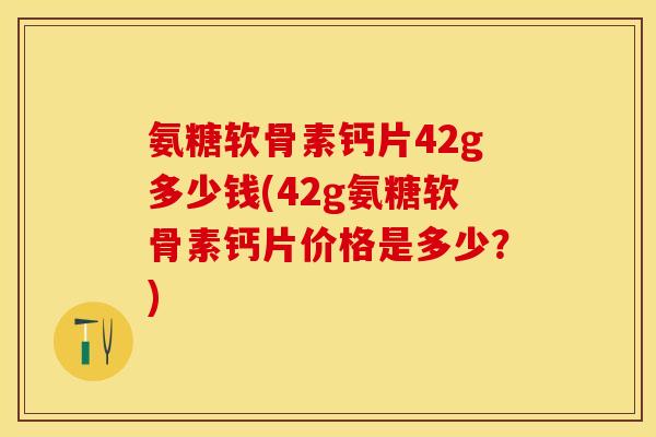 氨糖软骨素钙片42g多少钱(42g氨糖软骨素钙片价格是多少？)