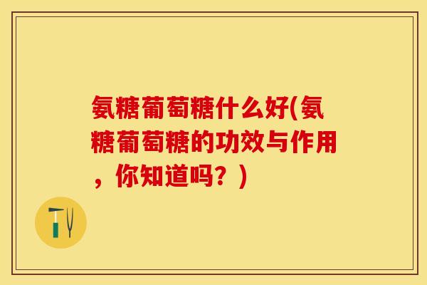 氨糖葡萄糖什么好(氨糖葡萄糖的功效与作用，你知道吗？)