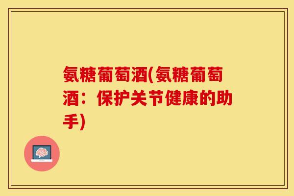 氨糖葡萄酒(氨糖葡萄酒：保护关节健康的助手)