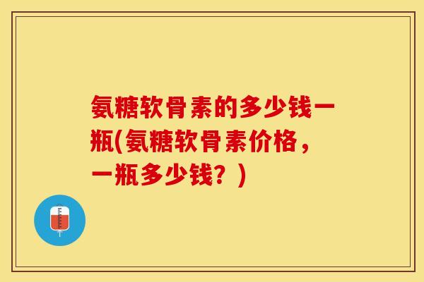 氨糖软骨素的多少钱一瓶(氨糖软骨素价格，一瓶多少钱？)