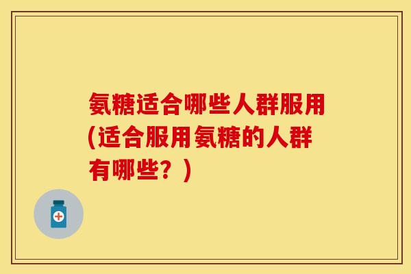 氨糖适合哪些人群服用(适合服用氨糖的人群有哪些？)
