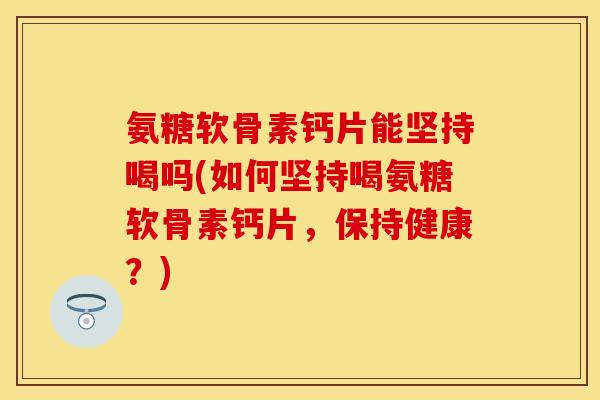氨糖软骨素钙片能坚持喝吗(如何坚持喝氨糖软骨素钙片，保持健康？)