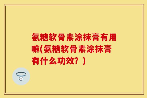 氨糖软骨素涂抹膏有用嘛(氨糖软骨素涂抹膏有什么功效？)