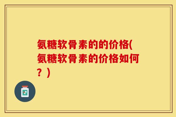 氨糖软骨素的的价格(氨糖软骨素的价格如何？)