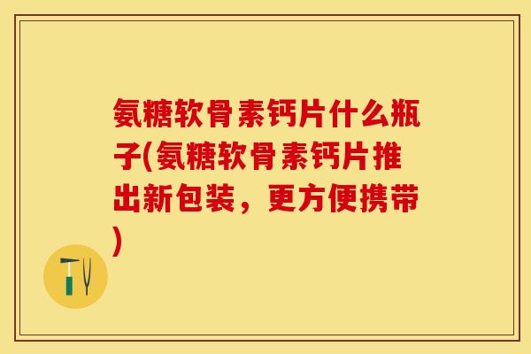 氨糖软骨素钙片什么瓶子(氨糖软骨素钙片推出新包装，更方便携带)