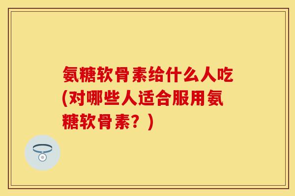 氨糖软骨素给什么人吃(对哪些人适合服用氨糖软骨素？)