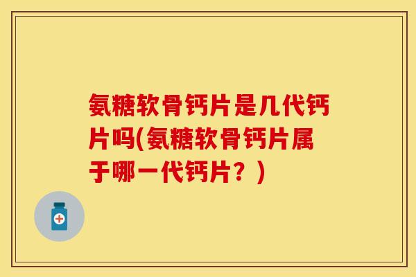氨糖软骨钙片是几代钙片吗(氨糖软骨钙片属于哪一代钙片？)