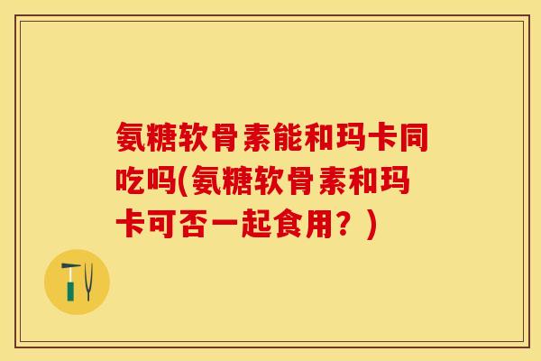 氨糖软骨素能和玛卡同吃吗(氨糖软骨素和玛卡可否一起食用？)