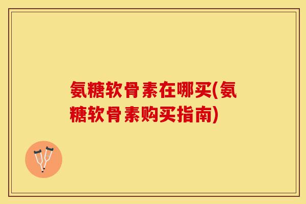 氨糖软骨素在哪买(氨糖软骨素购买指南)