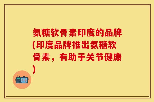 氨糖软骨素印度的品牌(印度品牌推出氨糖软骨素，有助于关节健康)