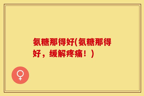 氨糖那得好(氨糖那得好,缓解!) 氨糖那得好(氨糖那得好,缓解!)