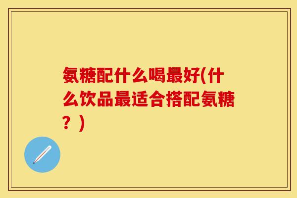 氨糖配什么喝好(什么饮品适合搭配氨糖？)