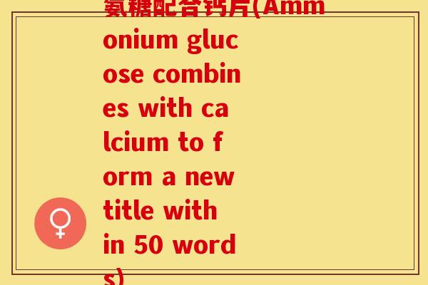氨糖配合钙片(Ammonium glucose combines with calcium to form a new title within 50 words)
