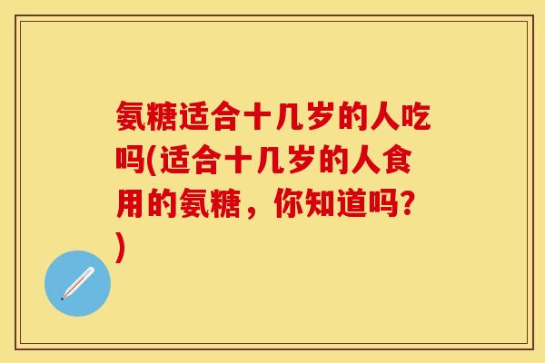 氨糖适合十几岁的人吃吗(适合十几岁的人食用的氨糖,你知道吗?) 氨糖适合十几岁的人吃吗(适合十几岁的人食用的氨糖,你知道吗?)