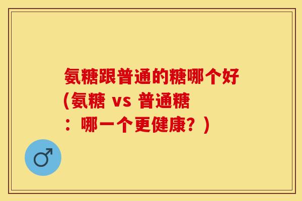 氨糖跟普通的糖哪个好(氨糖 vs 普通糖：哪一个更健康？)