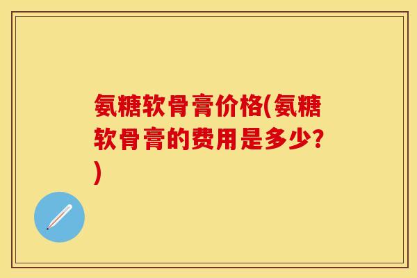 氨糖软骨膏价格(氨糖软骨膏的费用是多少？)