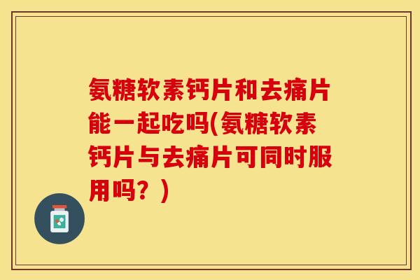 氨糖软素钙片和去痛片能一起吃吗(氨糖软素钙片与去痛片可同时服用吗?) 氨糖软素钙片和去痛片能一起吃吗(氨糖软素钙片与去痛片可同时服用吗?)
