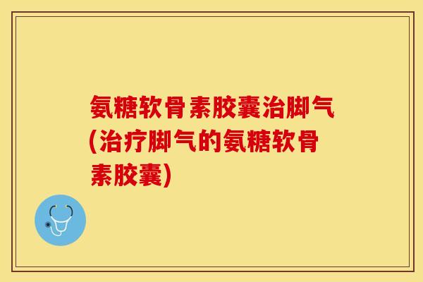 氨糖软骨素胶囊治脚气(治疗脚气的氨糖软骨素胶囊)