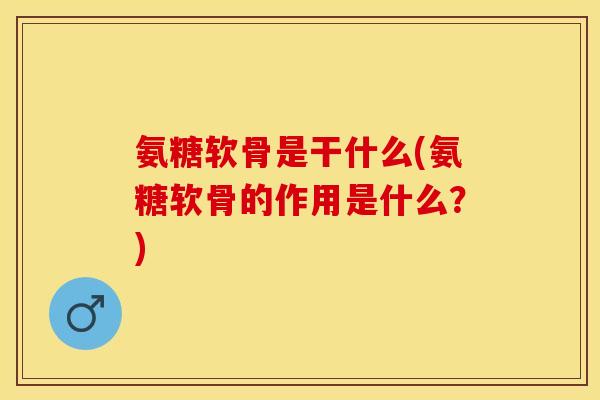 氨糖软骨是干什么(氨糖软骨的作用是什么？)