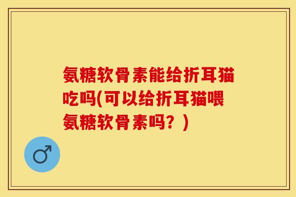 氨糖软骨素能给折耳猫吃吗(可以给折耳猫喂氨糖软骨素吗？)