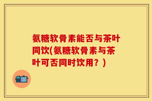 氨糖软骨素能否与茶叶同饮(氨糖软骨素与茶叶可否同时饮用？)