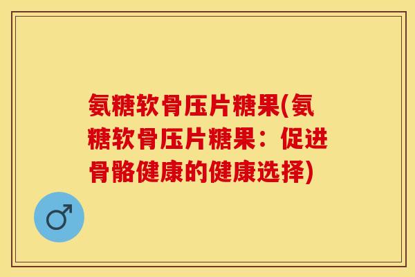 氨糖软骨压片糖果(氨糖软骨压片糖果：促进骨骼健康的健康选择)