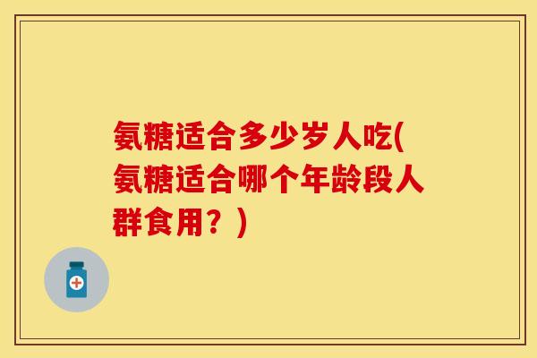 氨糖适合多少岁人吃(氨糖适合哪个年龄段人群食用？)