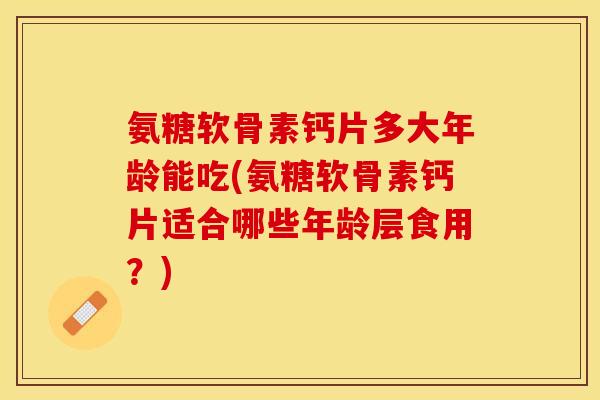 氨糖软骨素钙片多大年龄能吃(氨糖软骨素钙片适合哪些年龄层食用?) 氨糖软骨素钙片多大年龄能吃(氨糖软骨素钙片适合哪些年龄层食用?)