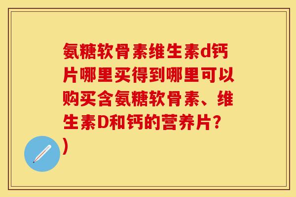 氨糖软骨素维生素d钙片哪里买得到哪里可以购买含氨糖软骨素、维生素D和钙的营养片？)