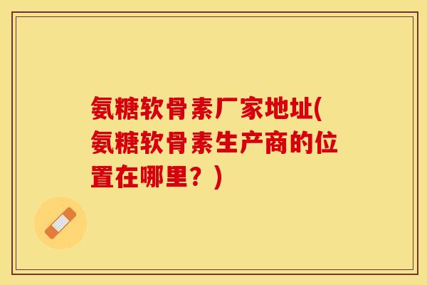 氨糖软骨素厂家地址(氨糖软骨素生产商的位置在哪里？)