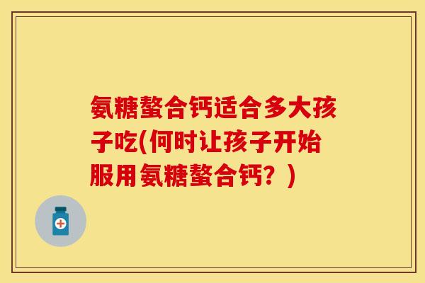 氨糖螯合钙适合多大孩子吃(何时让孩子开始服用氨糖螯合钙？)