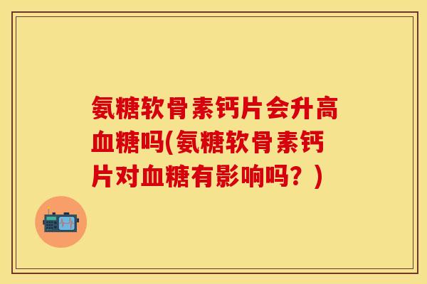 氨糖软骨素钙片会升高吗(氨糖软骨素钙片对有影响吗?) 氨糖软骨素钙片会升高吗(氨糖软骨素钙片对有影响吗?)