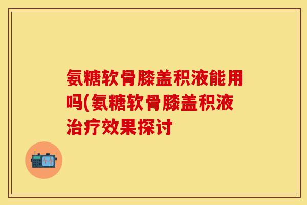 氨糖软骨膝盖积液能用吗(氨糖软骨膝盖积液治疗效果探讨