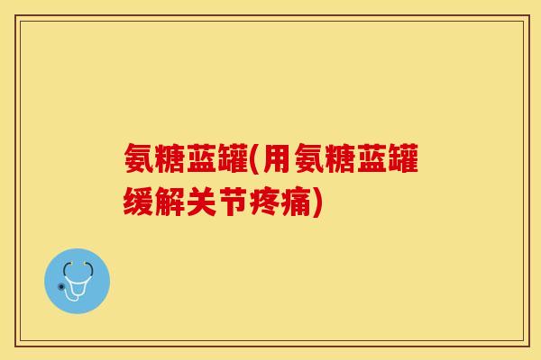 氨糖蓝罐(用氨糖蓝罐缓解关节疼痛)