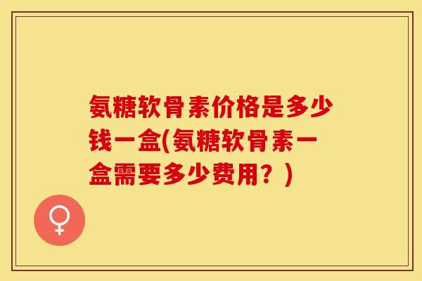 氨糖软骨素价格是多少钱一盒(氨糖软骨素一盒需要多少费用？)