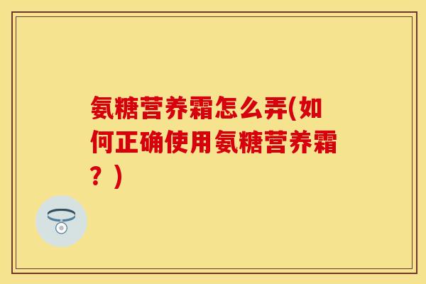 氨糖营养霜怎么弄(如何正确使用氨糖营养霜？)