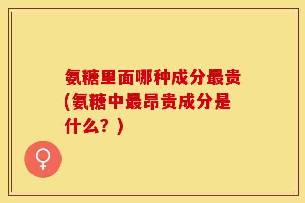 氨糖里面哪种成分最贵(氨糖中最昂贵成分是什么？)
