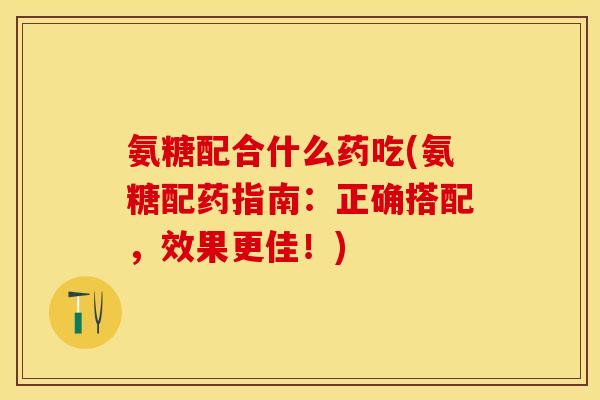 氨糖配合什么药吃(氨糖配药指南：正确搭配，效果更佳！)