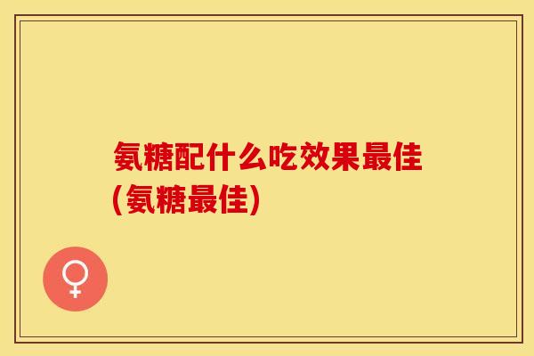 氨糖配什么吃效果最佳(氨糖最佳)