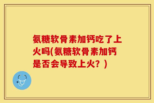 氨糖软骨素加钙吃了上火吗(氨糖软骨素加钙是否会导致上火？)